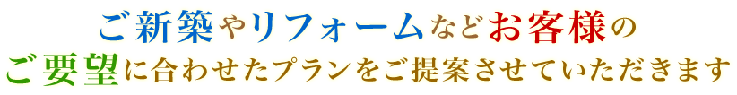 ご新築やリフォームなどお客様のご要望に合わせたプランをご提案させていただきます