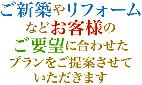 ご新築やリフォームなどお客様のご要望に合わせたプランをご提案させていただきます